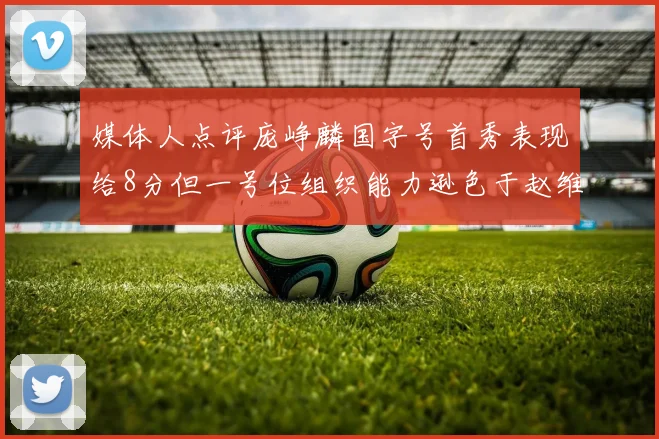 媒体人点评庞峥麟国字号首秀表现给8分但一号位组织能力逊色于赵维伦