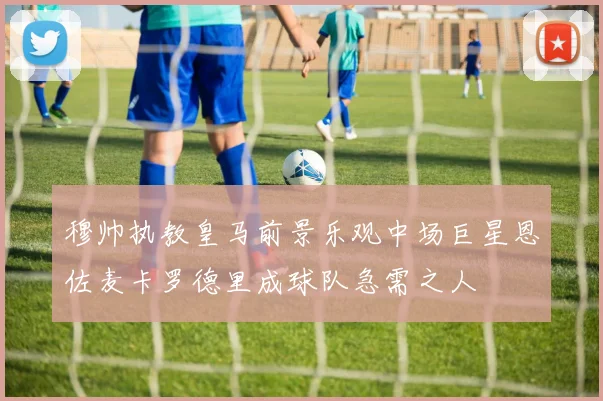 穆帅执教皇马前景乐观中场巨星恩佐麦卡罗德里成球队急需之人