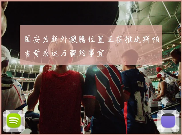 国安为新外援腾位置正在推进斯帕吉奇或达万解约事宜