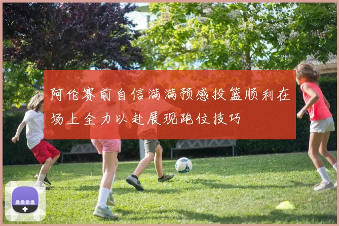 阿伦赛前自信满满预感投篮顺利在场上全力以赴展现跑位技巧
