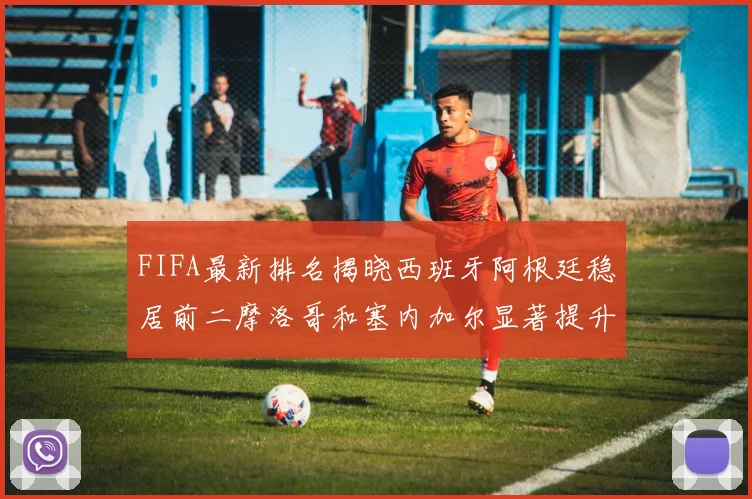 FIFA最新排名揭晓西班牙阿根廷稳居前二摩洛哥和塞内加尔显著提升