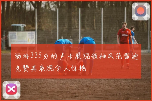 场均335分的卢卡展现领袖风范雷迪克赞其表现令人惊艳