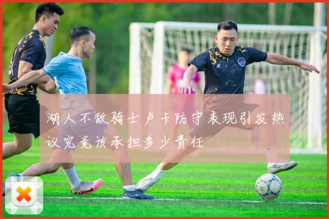 湖人不敌骑士卢卡防守表现引发热议究竟该承担多少责任