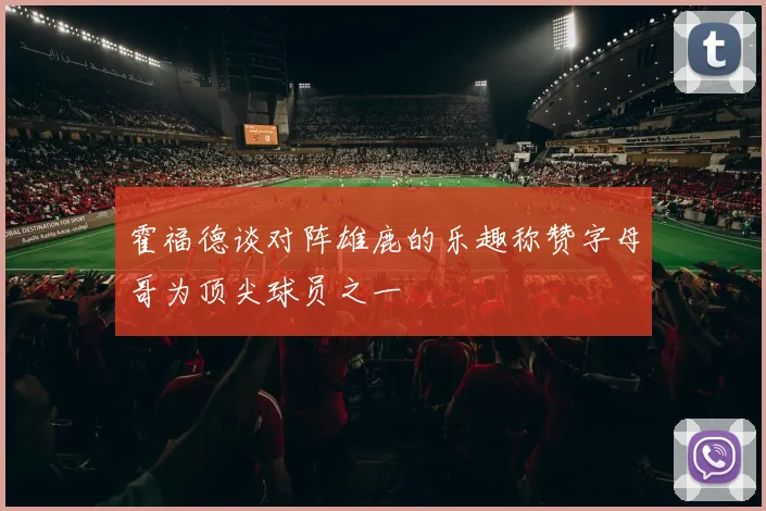 霍福德谈对阵雄鹿的乐趣称赞字母哥为顶尖球员之一