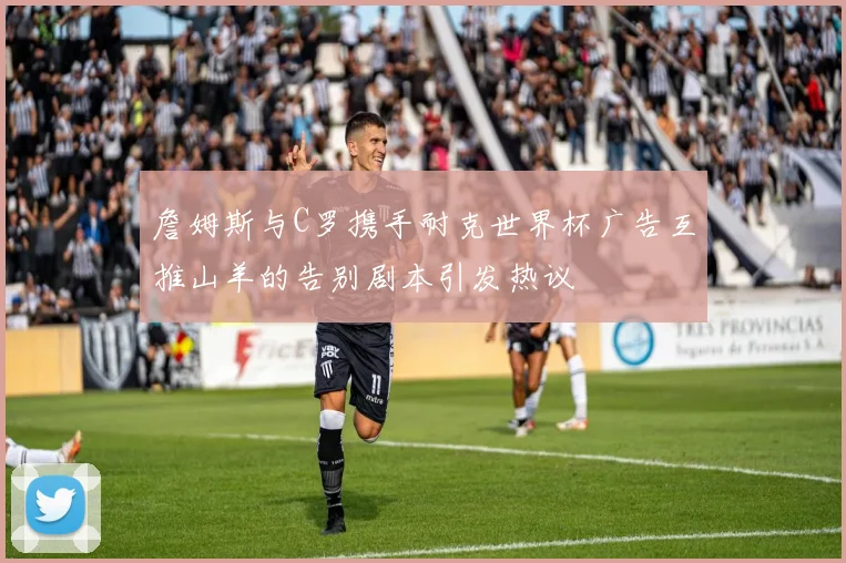 詹姆斯与C罗携手耐克世界杯广告互推山羊的告别剧本引发热议