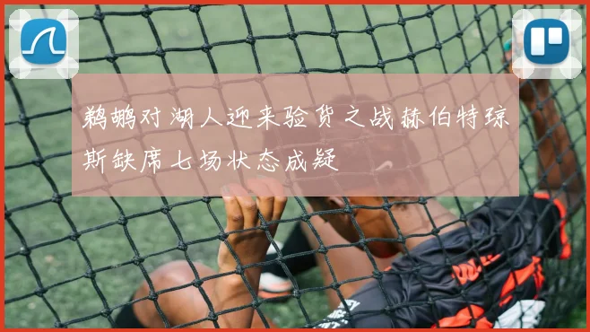 鹈鹕对湖人迎来验货之战赫伯特琼斯缺席七场状态成疑